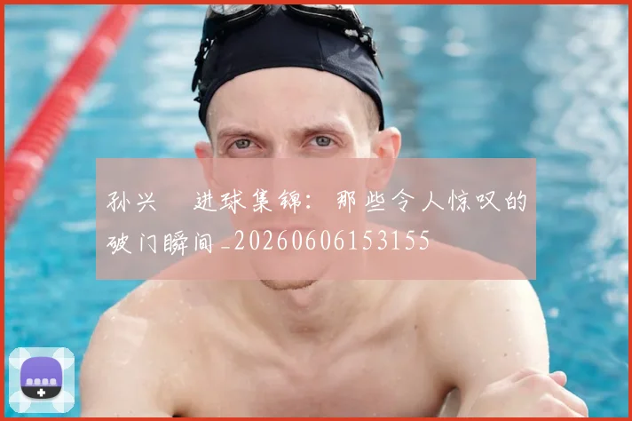 孙兴慜进球集锦：那些令人惊叹的破门瞬间_20260606153155