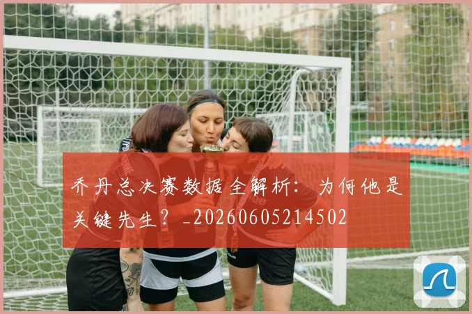 乔丹总决赛数据全解析：为何他是关键先生？_20260605214502