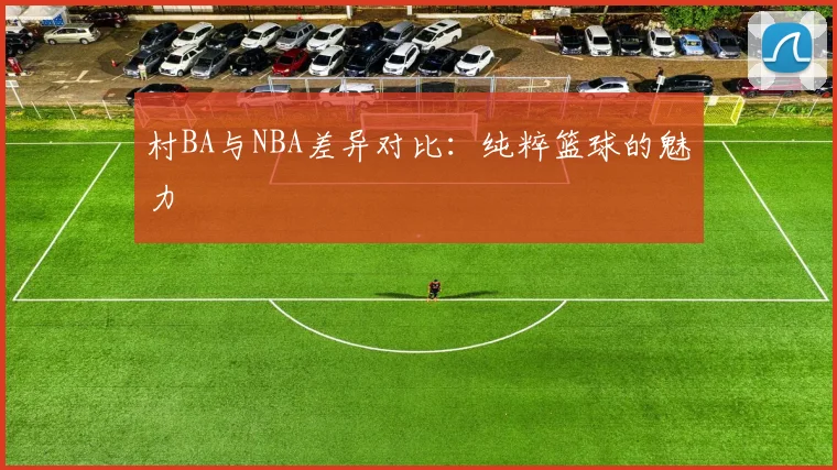 村BA与NBA差异对比：纯粹篮球的魅力